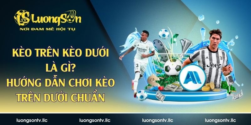Kèo Trên Kèo Dưới Là Gì? Hướng Dẫn Chơi Kèo Trên Dưới Chuẩn